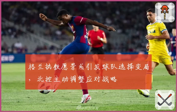 格兰执教愿景或引发球队选择变局，北控主动调整应对战略