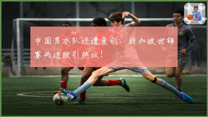 中国男水队连遭重创,新加坡世锦赛两连败引热议!