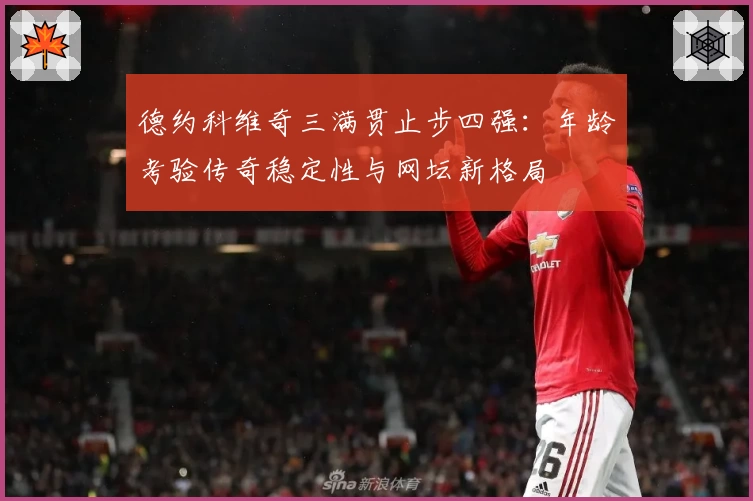 德约科维奇三满贯止步四强：年龄考验传奇稳定性与网坛新格局