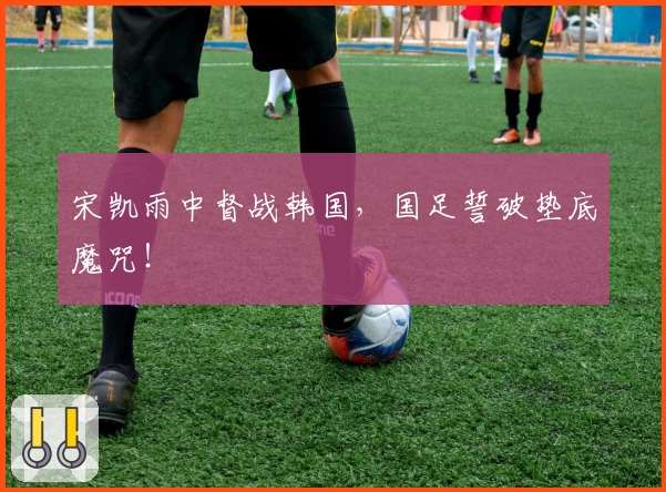 宋凯雨中督战韩国，国足誓破垫底魔咒！