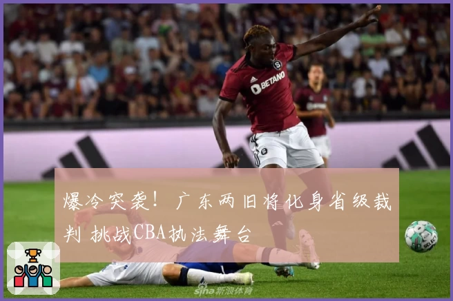爆冷突袭！广东两旧将化身省级裁判 挑战CBA执法舞台