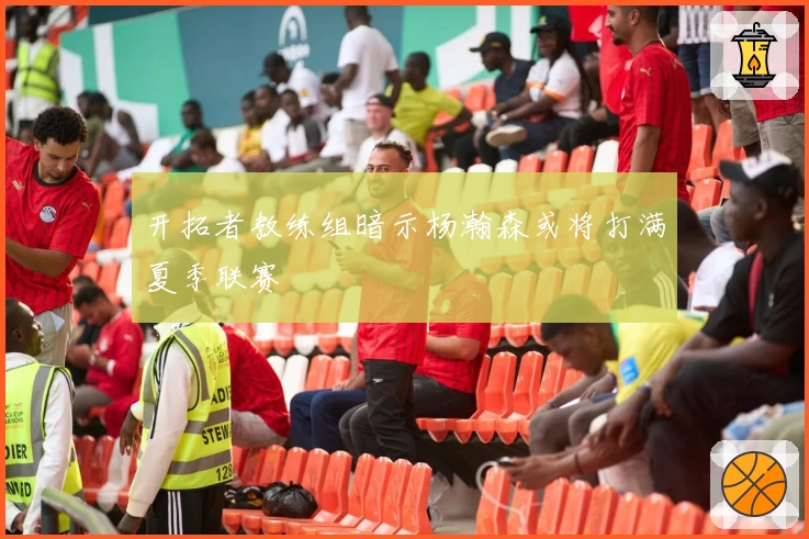 开拓者教练组暗示杨瀚森或将打满夏季联赛