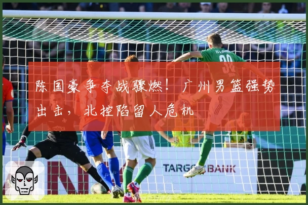 陈国豪争夺战骤燃！广州男篮强势出击，北控陷留人危机