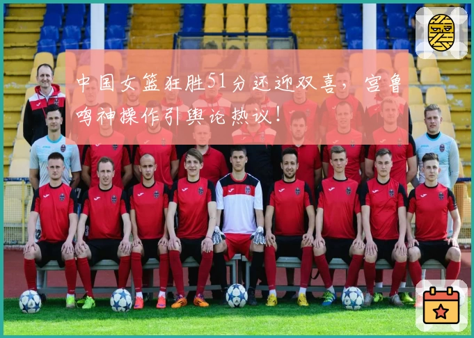 中国女篮狂胜51分还迎双喜,宫鲁鸣神操作引舆论热议!