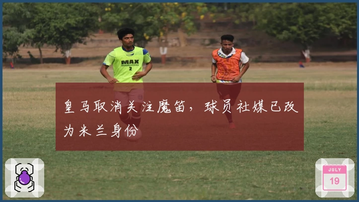 皇马取消关注魔笛，球员社媒已改为米兰身份