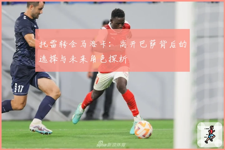 托雷转会马洛卡:离开巴萨背后的选择与未来角色探析