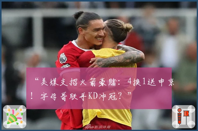 “美媒支招火箭豪赌：4换1送申京！字母哥联手KD冲冠？”