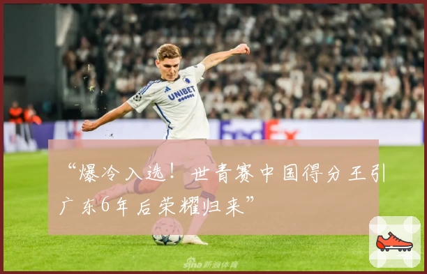 “爆冷入选!世青赛中国得分王引广东6年后荣耀归来”