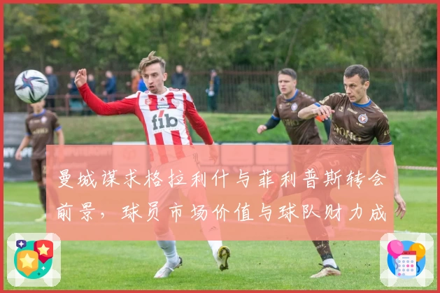 曼城谋求格拉利什与菲利普斯转会前景,球员市场价值与球队财力成关键议题