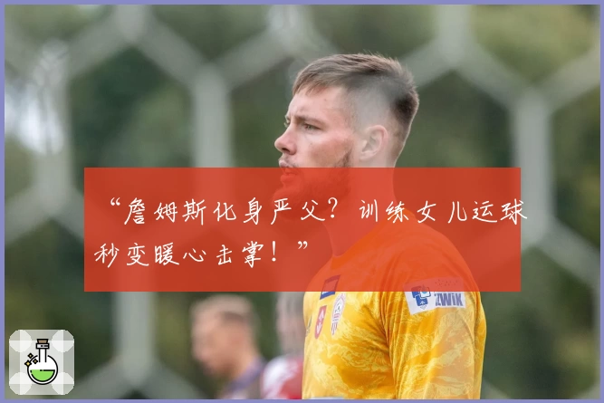 “詹姆斯化身严父?训练女儿运球秒变暖心击掌!”
