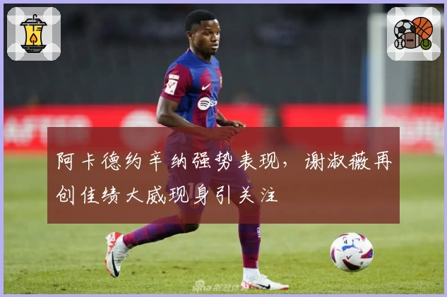 阿卡德约辛纳强势表现,谢淑薇再创佳绩大威现身引关注