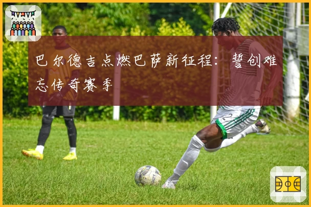 巴尔德吉点燃巴萨新征程:誓创难忘传奇赛季