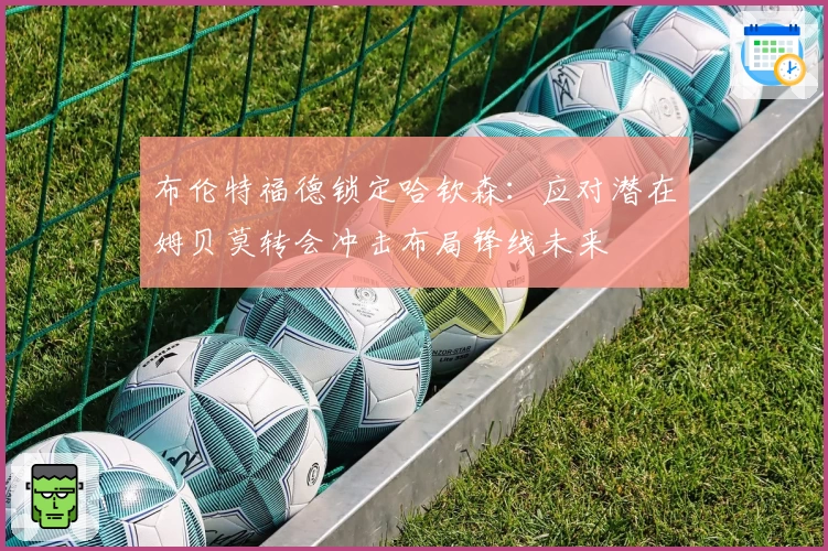 布伦特福德锁定哈钦森：应对潜在姆贝莫转会冲击布局锋线未来