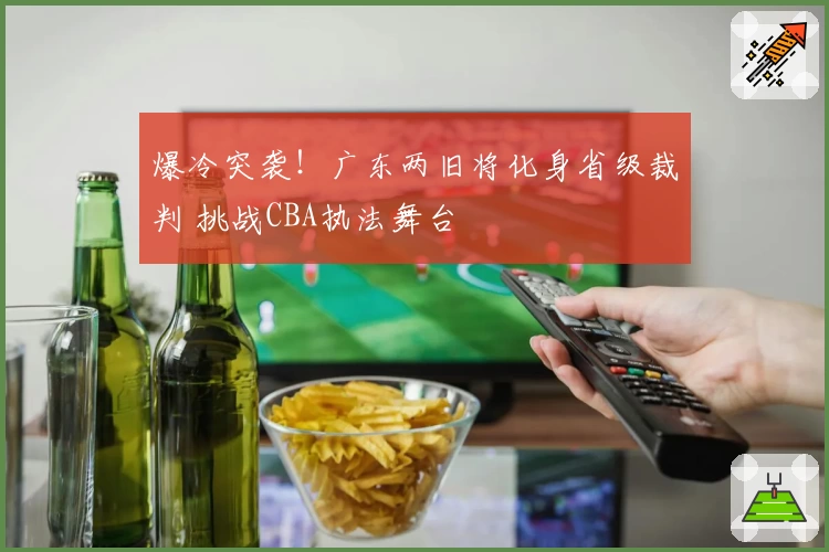 爆冷突袭！广东两旧将化身省级裁判 挑战CBA执法舞台
