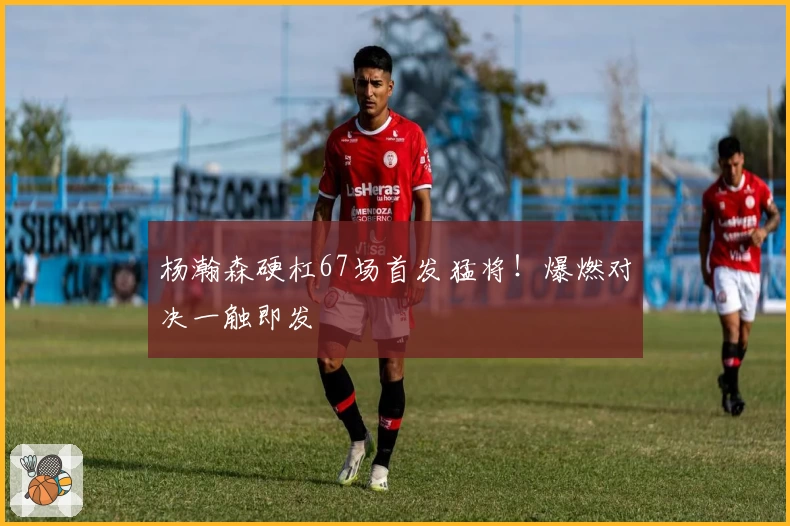 杨瀚森硬杠67场首发猛将!爆燃对决一触即发