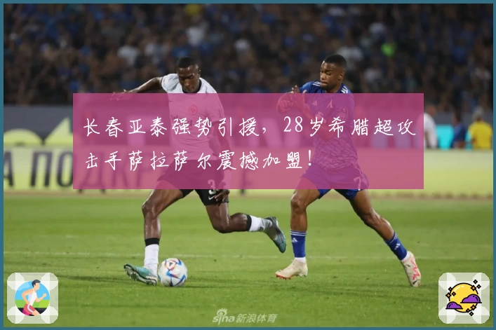 长春亚泰强势引援,28岁希腊超攻击手萨拉萨尔震撼加盟!