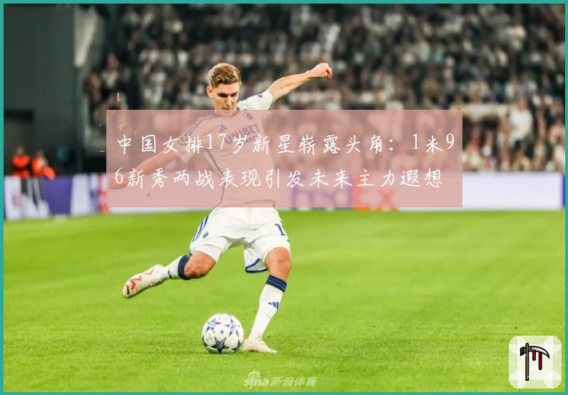 中国女排17岁新星崭露头角：1米96新秀两战表现引发未来主力遐想