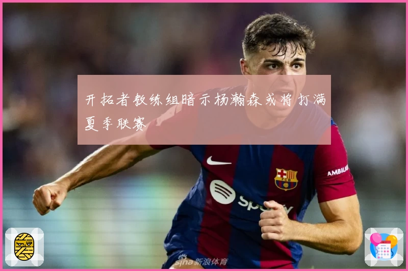 开拓者教练组暗示杨瀚森或将打满夏季联赛