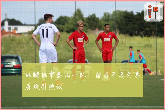 韩鹏执掌泰山一队：能否平息外界质疑引热议