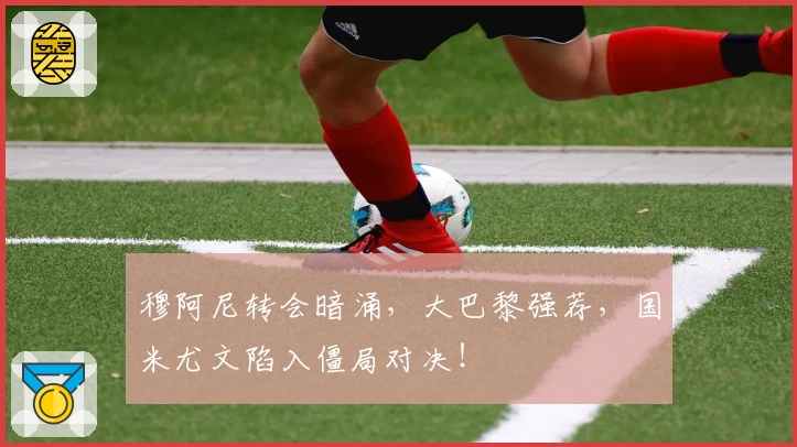 穆阿尼转会暗涌，大巴黎强荐，国米尤文陷入僵局对决！