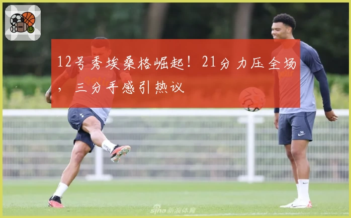 12号秀埃桑格崛起！21分力压全场，三分手感引热议
