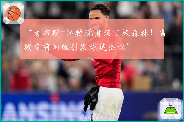“吉布斯-怀特现身诺丁汉森林！备战季前训练引发球迷热议”