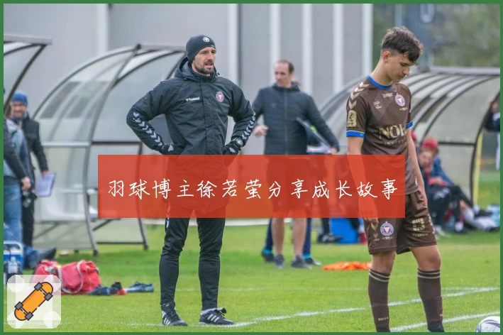 羽球博主徐若萤分享成长故事