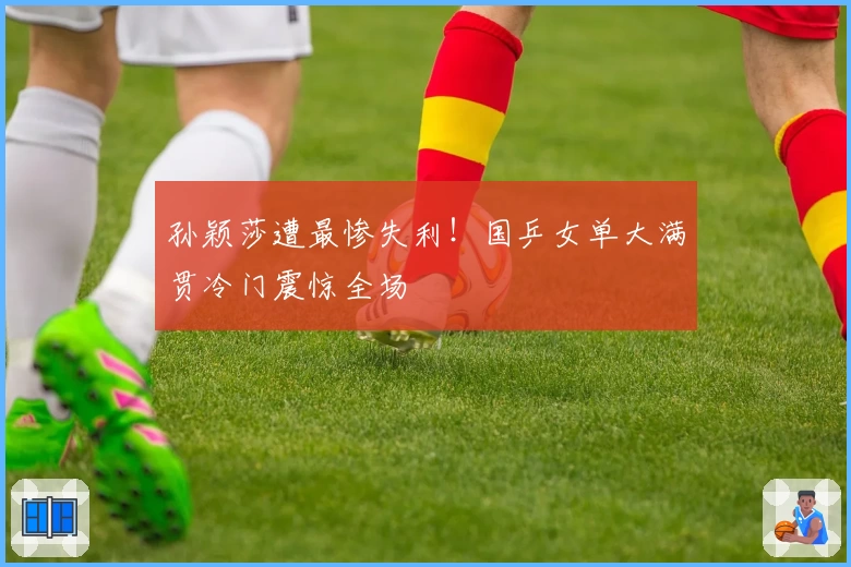 孙颖莎遭最惨失利！国乒女单大满贯冷门震惊全场