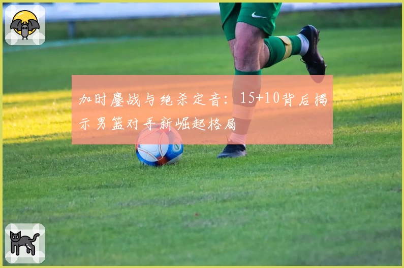 加时鏖战与绝杀定音：15+10背后揭示男篮对手新崛起格局