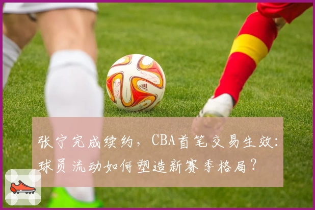 张宁完成续约,CBA首笔交易生效:球员流动如何塑造新赛季格局?