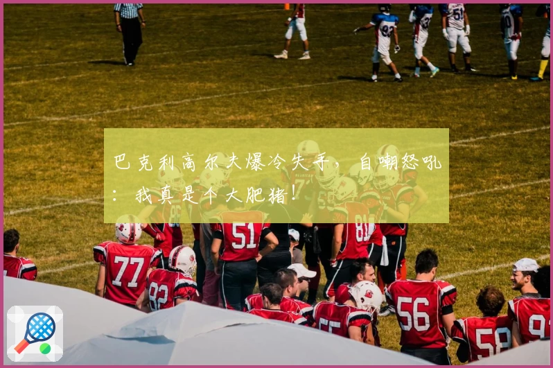 巴克利高尔夫爆冷失手,自嘲怒吼:我真是个大肥猪!