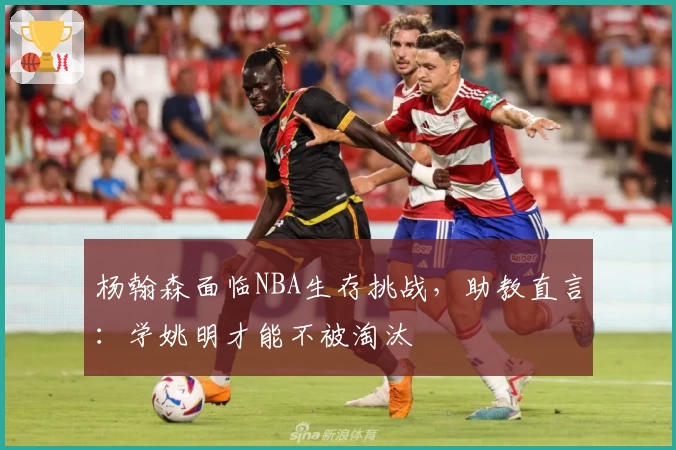 杨翰森面临NBA生存挑战，助教直言：学姚明才能不被淘汰