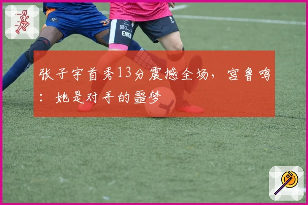 张子宇首秀13分震撼全场,宫鲁鸣:她是对手的噩梦