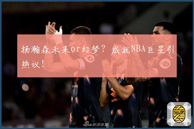 杨瀚森未来or幻梦?成就NBA巨星引热议!