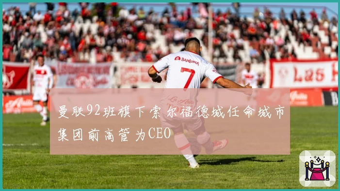 曼联92班旗下索尔福德城任命城市集团前高管为CEO