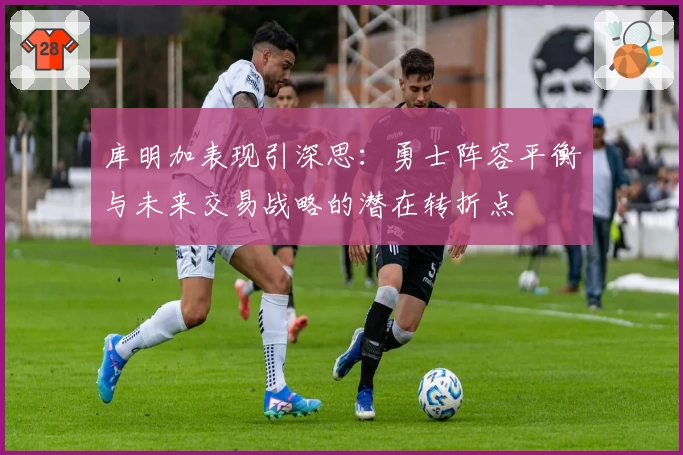 库明加表现引深思:勇士阵容平衡与未来交易战略的潜在转折点
