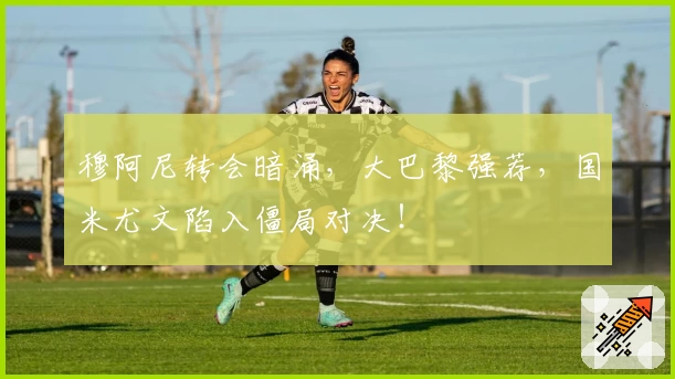 穆阿尼转会暗涌,大巴黎强荐,国米尤文陷入僵局对决!