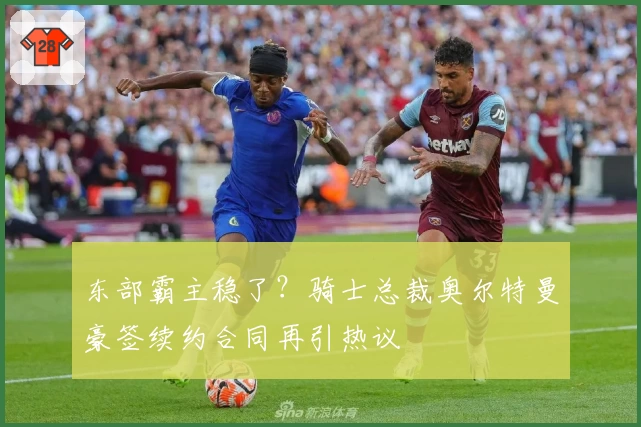 东部霸主稳了？骑士总裁奥尔特曼豪签续约合同再引热议