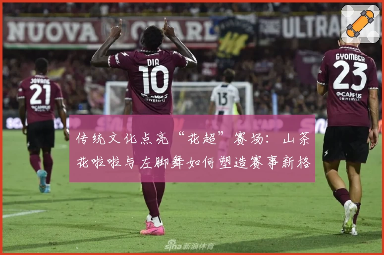 传统文化点亮“花超”赛场：山茶花啦啦与左脚舞如何塑造赛事新格局