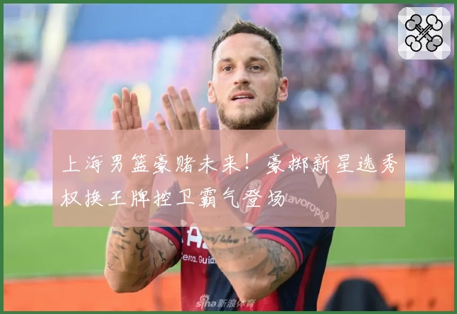 上海男篮豪赌未来！豪掷新星选秀权换王牌控卫霸气登场