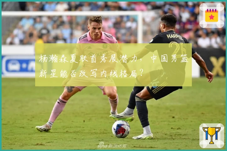 杨瀚森夏联首秀展潜力,中国男篮新星能否改写内线格局?