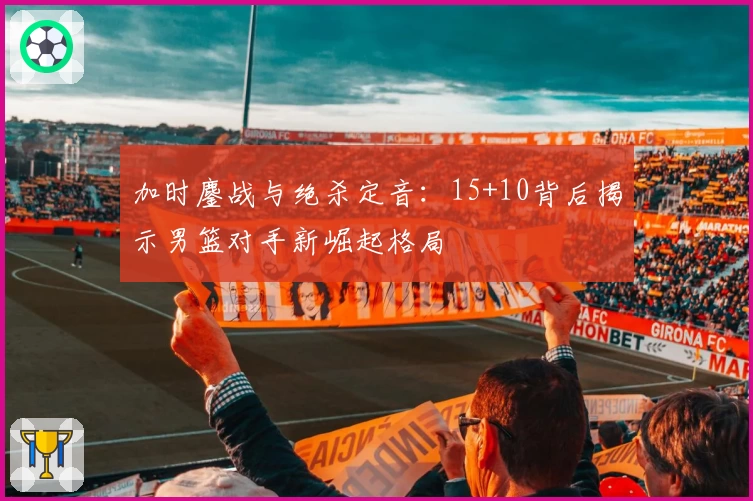加时鏖战与绝杀定音：15+10背后揭示男篮对手新崛起格局