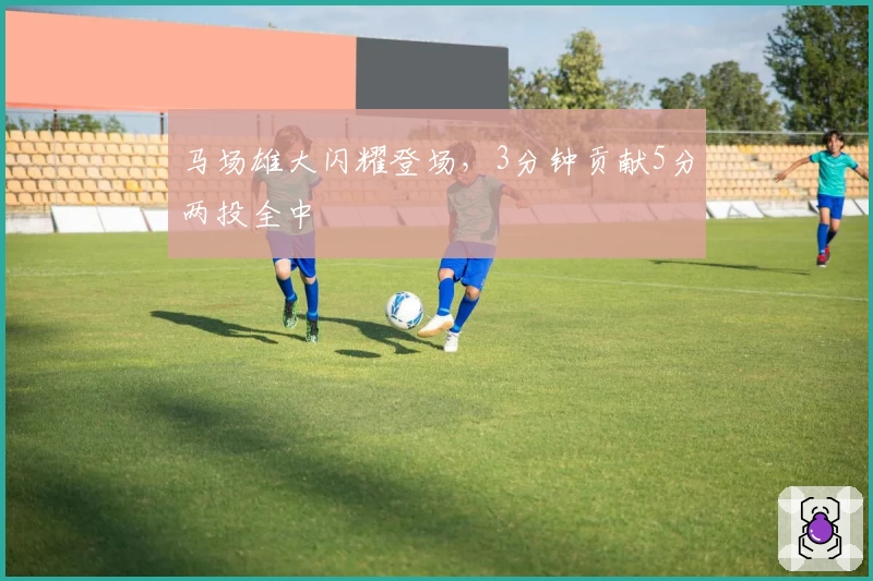 马场雄大闪耀登场,3分钟贡献5分两投全中