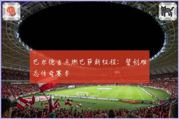 巴尔德吉点燃巴萨新征程:誓创难忘传奇赛季