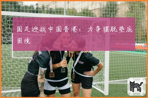 国足迎战中国香港,力争摆脱垫底困境
