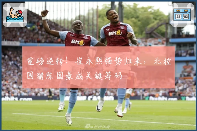 重磅逆转!崔永熙强势归来,北控围猎陈国豪成关键筹码