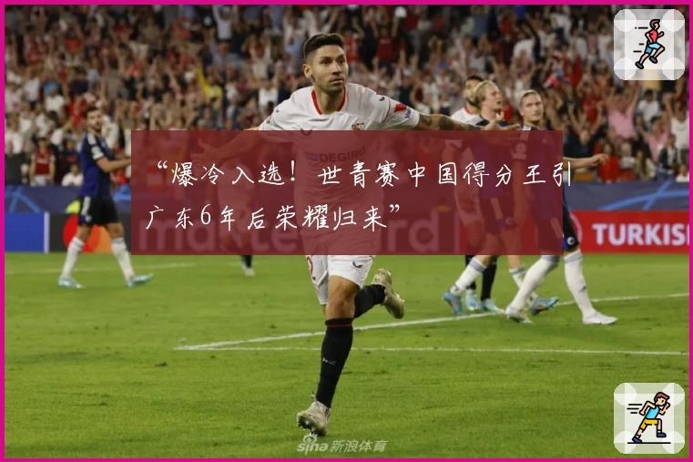 “爆冷入选!世青赛中国得分王引广东6年后荣耀归来”