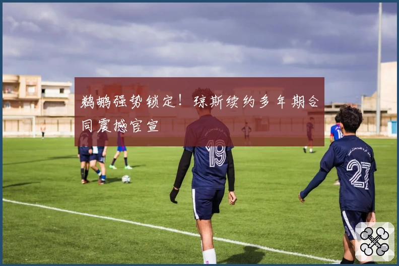 鹈鹕强势锁定!琼斯续约多年期合同震撼官宣