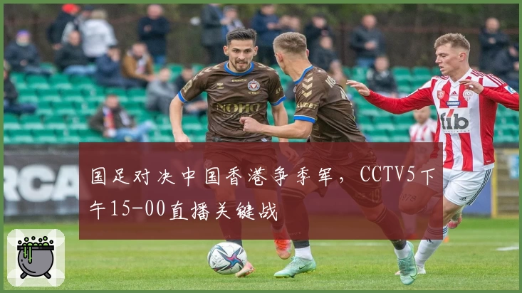 国足对决中国香港争季军，CCTV5下午15-00直播关键战
