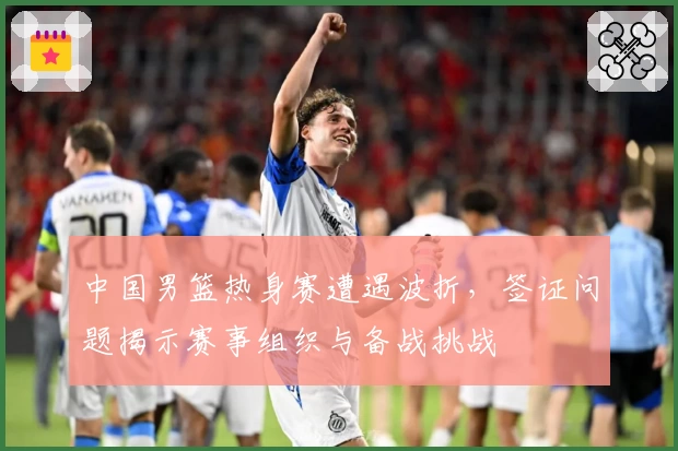 中国男篮热身赛遭遇波折,签证问题揭示赛事组织与备战挑战